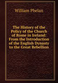 The History of the Policy of the Church of Rome in Ireland: From the Introduction of the English Dynasty to the Great Rebellion