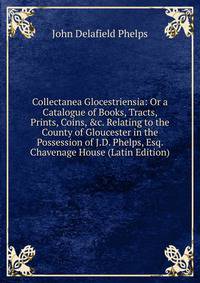 Collectanea Glocestriensia: Or a Catalogue of Books, Tracts, Prints, Coins, &amp;c. Relating to the County of Gloucester in the Possession of J.D. Phelps, Esq. Chavenage House (Latin Edition)