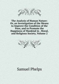The Analysis of Human Nature: Or, an Investigation of the Means to Improve the Condition of the Poor, and to Promote the Happiness of Mankind in . Moral, and Religious Society, Volume 2