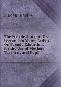 The Female Student: Or, Lectures to Young Ladies On Female Education. for the Use of Mothers, Teachers, and Pupils