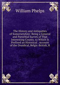 The History and Antiquities of Somersetshire: Being a General and Parochial Survey of That Interesting County. to Which Is Prefixed an Historical . Account of the Druidical, Belgic-British, R