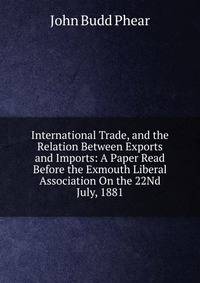 International Trade, and the Relation Between Exports and Imports: A Paper Read Before the Exmouth Liberal Association On the 22Nd July, 1881