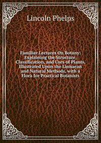 Familiar Lectures On Botany: Explaining the Structure, Classification, and Uses of Plants, Illustrated Upon the Linnaean and Natural Methods, with a Flora for Practical Botanists