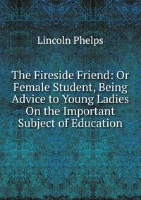 The Fireside Friend: Or Female Student, Being Advice to Young Ladies On the Important Subject of Education