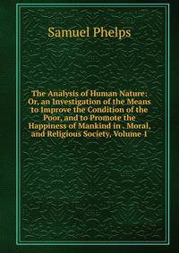 The Analysis of Human Nature: Or, an Investigation of the Means to Improve the Condition of the Poor, and to Promote the Happiness of Mankind in . Moral, and Religious Society, Volume 1