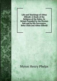 Life and Teachings of Abbas Effendi: A Study of the Religion of the Babis, Or Behais Founded by the Persian Bab and by His Successors, Beha Ullah and Abbas Effendi