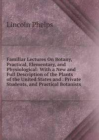 Familiar Lectures On Botany, Practical, Elementary, and Physiological: With a New and Full Description of the Plants of the United States and . Private Students, and Practical Botanists