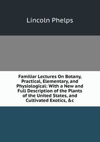 Familiar Lectures On Botany, Practical, Elementary, and Physiological: With a New and Full Description of the Plants of the United States, and Cultivated Exotics, &amp;c