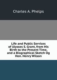 Life and Public Services of Ulysses S. Grant, from His Birth to the Present Time, and a Biographical Sketch Og Hon. Henry Wilson