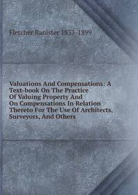 Valuations And Compensations: A Text-book On The Practice Of Valuing Property And On Compensations In Relation Thereto For The Use Of Architects, Surveyors, And Others
