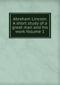 Abraham Lincoln. A short study of a great man and his work Volume 1