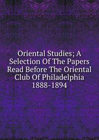 Oriental Studies; A Selection Of The Papers Read Before The Oriental Club Of Philadelphia 1888-1894