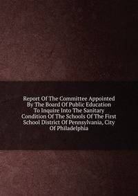 Report Of The Committee Appointed By The Board Of Public Education To Inquire Into The Sanitary Condition Of The Schools Of The First School District Of Pennsylvania, City Of Philadelphia