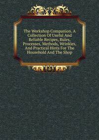 The Workshop Companion. A Collection Of Useful And Reliable Recipes, Rules, Processes, Methods, Wrinkles, And Practical Hints For The Household And The Shop