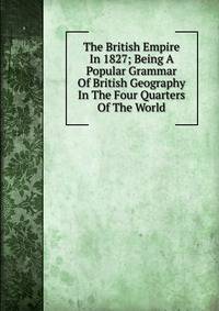 The British Empire In 1827; Being A Popular Grammar Of British Geography In The Four Quarters Of The World