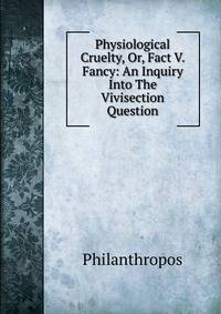 Physiological Cruelty, Or, Fact V. Fancy: An Inquiry Into The Vivisection Question