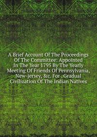 A Brief Account Of The Proceedings Of The Committee: Appointed In The Year 1795 By The Yearly Meeting Of Friends Of Pennsylvania, New-jersey, &amp;c. For . Gradual Civilization Of The Indian Natives