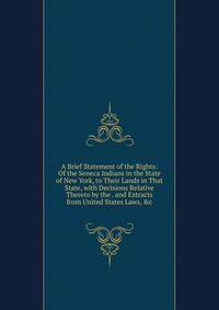 A Brief Statement of the Rights: Of the Seneca Indians in the State of New York, to Their Lands in That State, with Decisions Relative Thereto by the . and Extracts from United States Laws, &amp;c