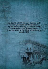 An Epistle of Affectionate Caution and Counsel, Addressed to Its Members by the Yearly Meeting of Friends: Held in Philadelphia, by Adjournments, from the 18Th to the 22Nd of the Fourth Month, 1853