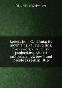 Letters from California; its mountains, valleys, plains, lakes, rivers, climate and productions. Also its railroads, cities, towns and people as seen in 1876