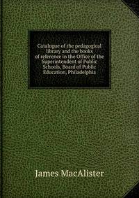 Catalogue of the pedagogical library and the books of reference in the Office of the Superintendent of Public Schools, Board of Public Education, Philadelphia