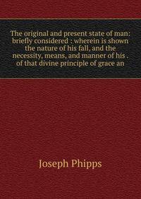 The original and present state of man: briefly considered : wherein is shown the nature of his fall, and the necessity, means, and manner of his . of that divine principle of grace an