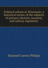 Political reform in Wisconsin; a historical review of the subjects of primary election, taxation, and railway regulation