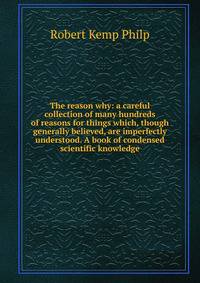 The reason why: a careful collection of many hundreds of reasons for things which, though generally believed, are imperfectly understood. A book of condensed scientific knowledge