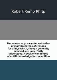 The reason why: a careful collection of many hundreds of reasons for things which, though generally believed, are imperfectly understood. A book of condensed scientific knowledge for the million