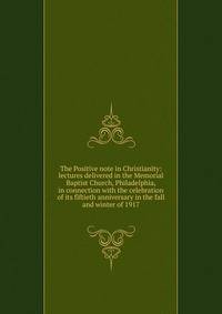 The Positive note in Christianity: lectures delivered in the Memorial Baptist Church, Philadelphia, in connection with the celebration of its fiftieth anniversary in the fall and winter of 1917