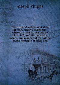 The Original and present state of man, briefly considered: wherein is shewn, the nature of his fall, and the necessity, means, and manner of his . of the divine principle of grace and