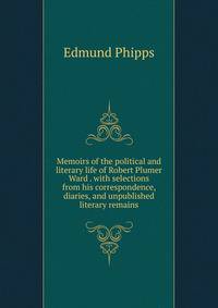Memoirs of the political and literary life of Robert Plumer Ward . with selections from his correspondence, diaries, and unpublished literary remains