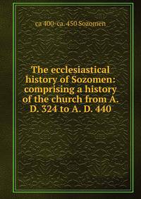 The ecclesiastical history of Sozomen: comprising a history of the church from A. D. 324 to A. D. 440