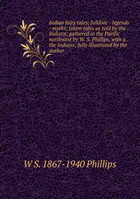 Indian fairy tales; folklore - legends - myths; totem tales as told by the Indians; gathered in the Pacific northwest by W. S. Phillips, with a . the Indians; fully illustrated by the author