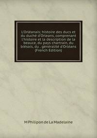 L'Orl?anais; histoire des ducs et du duch? d'Orleans, comprenant l'histoire et la description de la beauce, du pays chartrain, du bi?sois, du . g?n?ralit? d'Orl?ans (French Edition)