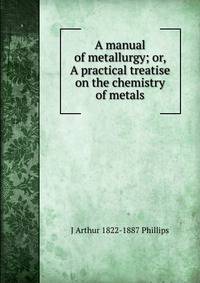 A manual of metallurgy; or, A practical treatise on the chemistry of metals