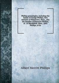 Phillips genealogies; including the family of George Phillips, first minister of Watertown, Mass., also the families of Ebenezer Phillips, of . of Marshfield, Mass., John Phillips, of Ea