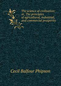 The science of civilisation: or, The principles of agricultural, industrial, and commercial prosperity