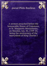 A sermon preached before the honourable House of Commons, at St. Margarets Westminster, on Munday, Jan. 30, 1709-10, being the anniversary of the martyrdom of King Charles I