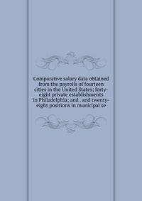 Comparative salary data obtained from the payrolls of fourteen cities in the United States; forty-eight private establishments in Philadelphia; and . and twenty-eight positions in municipal se