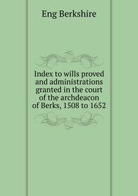 Index to wills proved and administrations granted in the court of the archdeacon of Berks, 1508 to 1652