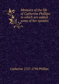 Memoirs of the life of Catherine Phillips: to which are added some of her epistles