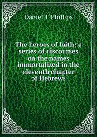 The heroes of faith: a series of discourses on the names immortalized in the eleventh chapter of Hebrews