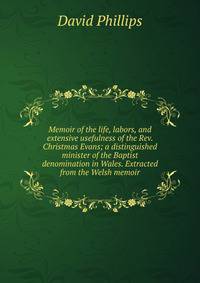 Memoir of the life, labors, and extensive usefulness of the Rev. Christmas Evans; a distinguished minister of the Baptist denomination in Wales. Extracted from the Welsh memoir
