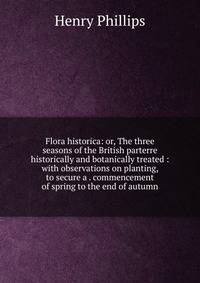 Flora historica: or, The three seasons of the British parterre historically and botanically treated : with observations on planting, to secure a . commencement of spring to the end of autumn