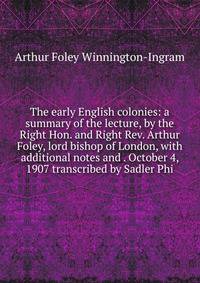 The early English colonies: a summary of the lecture, by the Right Hon. and Right Rev. Arthur Foley, lord bishop of London, with additional notes and . October 4, 1907 transcribed by Sadler Phi