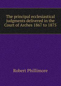 The principal ecclesiastical judgments delivered in the Court of Arches 1867 to 1875