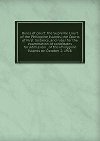 Rules of court: the Supreme Court of the Philippine Islands, the Courts of First Instance, and rules for the examination of candidates for admission . of the Philippine Islands on October 2, 1918