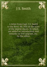 A letter from Capt. J.S. Smith to the Revd. Mr. Hill on the state of the negroe slaves. To which are added an introduction, and remarks on free negroes, etc. by the editor
