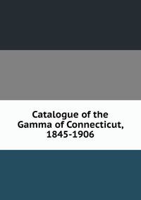Catalogue of the Gamma of Connecticut, 1845-1906